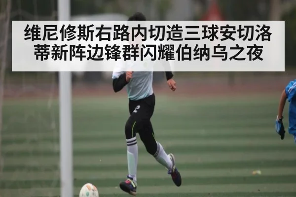 维尼修斯右路内切造三球安切洛蒂新阵边锋群闪耀伯纳乌之夜