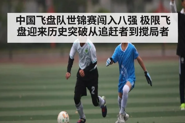 中国飞盘队世锦赛闯入八强 极限飞盘迎来历史突破从追赶者到搅局者